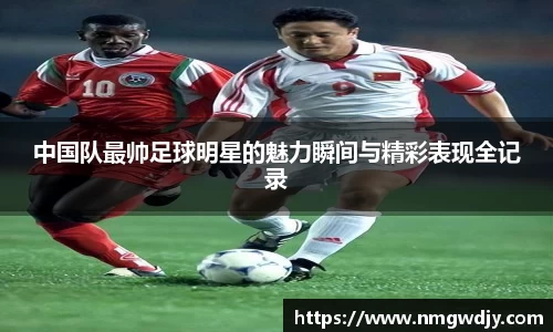 中国队最帅足球明星的魅力瞬间与精彩表现全记录